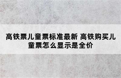 高铁票儿童票标准最新 高铁购买儿童票怎么显示是全价